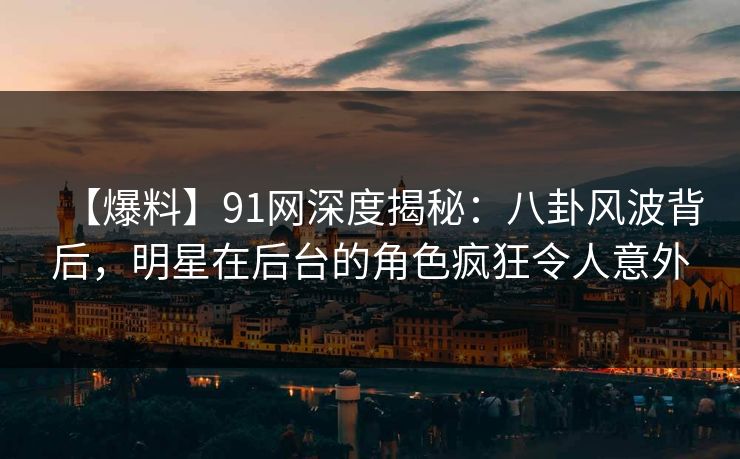 【爆料】91网深度揭秘：八卦风波背后，明星在后台的角色疯狂令人意外