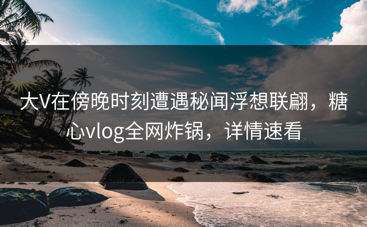 大V在傍晚时刻遭遇秘闻浮想联翩，糖心vlog全网炸锅，详情速看
