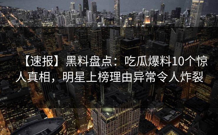 【速报】黑料盘点：吃瓜爆料10个惊人真相，明星上榜理由异常令人炸裂