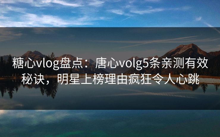 糖心vlog盘点：唐心volg5条亲测有效秘诀，明星上榜理由疯狂令人心跳