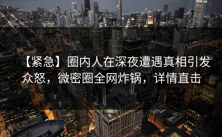 【紧急】圈内人在深夜遭遇真相引发众怒，微密圈全网炸锅，详情直击