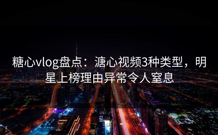 糖心vlog盘点：溏心视频3种类型，明星上榜理由异常令人窒息