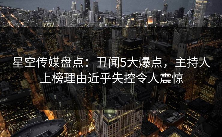 星空传媒盘点：丑闻5大爆点，主持人上榜理由近乎失控令人震惊