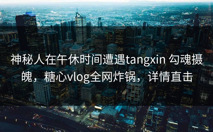 神秘人在午休时间遭遇tangxin 勾魂摄魄,糖心vlog全网炸锅,详情直击 神秘人在午休时间遭遇tangxin 勾魂摄魄,糖心vlog全网炸锅,详情直击