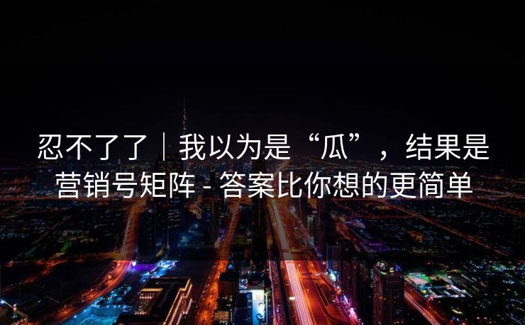 忍不了了｜我以为是“瓜”，结果是营销号矩阵 - 答案比你想的更简单