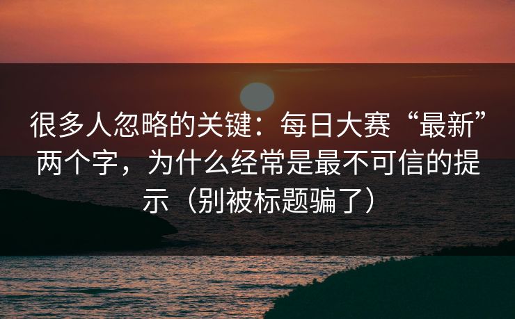 很多人忽略的关键：每日大赛“最新”两个字，为什么经常是最不可信的提示（别被标题骗了）