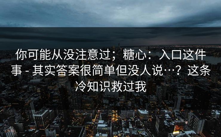 你可能从没注意过；糖心：入口这件事 - 其实答案很简单但没人说…？这条冷知识救过我