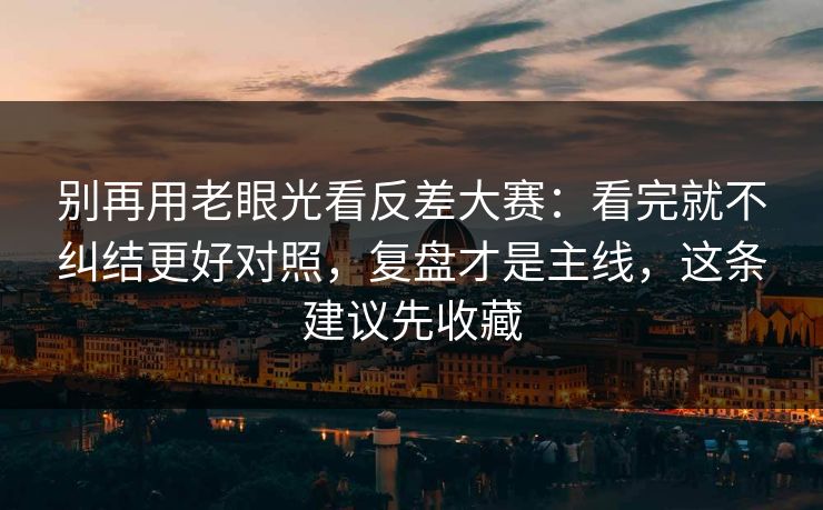 别再用老眼光看反差大赛：看完就不纠结更好对照，复盘才是主线，这条建议先收藏