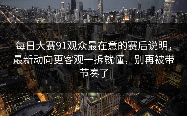 每日大赛91观众最在意的赛后说明，最新动向更客观一拆就懂，别再被带节奏了