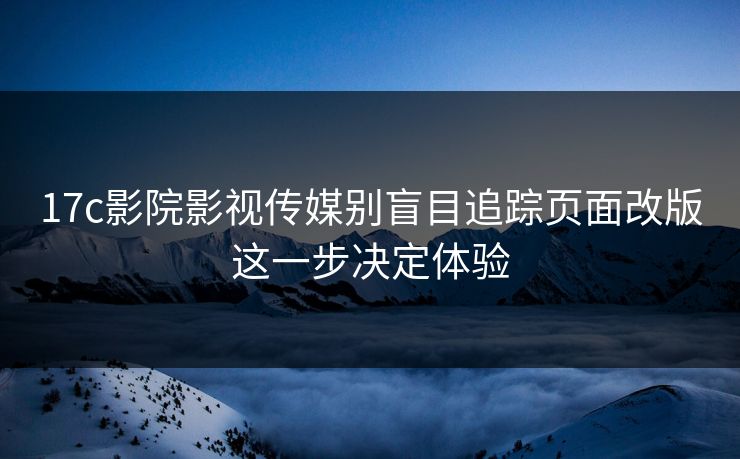 17c影院影视传媒别盲目追踪页面改版这一步决定体验
