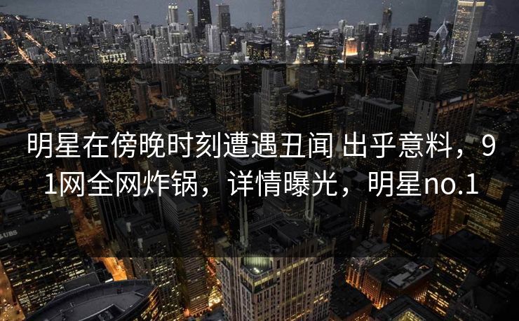 明星在傍晚时刻遭遇丑闻 出乎意料，91网全网炸锅，详情曝光，明星no.1